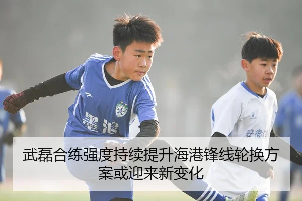 武磊合练强度持续提升海港锋线轮换方案或迎来新变化