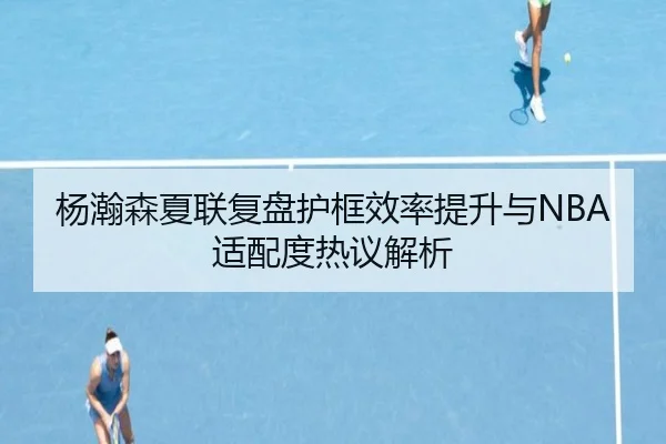 杨瀚森夏联复盘护框效率提升与NBA适配度热议解析